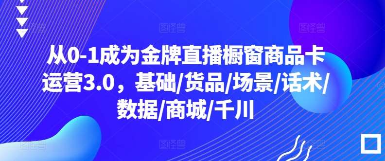 从0-1成为金牌直播橱窗商品卡运营3.0，基础/货品/场景/话术/数据/商城/千川-哔搭谋事网-原创客谋事网