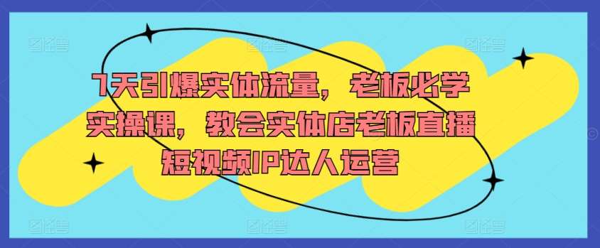 7天引爆实体流量，老板必学实操课，教会实体店老板直播短视频IP达人运营-哔搭谋事网-原创客谋事网