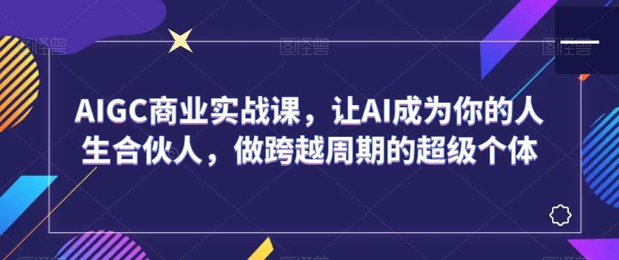 AIGC商业实战课，让AI成为你的人生合伙人，做跨越周期的超级个体-哔搭谋事网-原创客谋事网