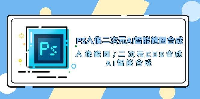 （10286期）PS人像二次元AI智能修图 合成 人像修图/二次元 COS合成/AI 智能合成/100节-哔搭谋事网-原创客谋事网