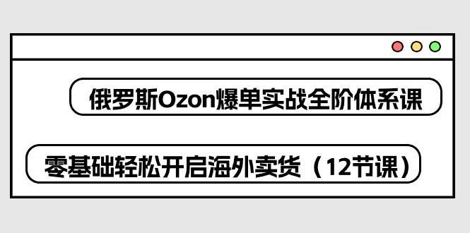 （10555期）俄罗斯 Ozon-爆单实战全阶体系课，零基础轻松开启海外卖货（12节课）-哔搭谋事网-原创客谋事网