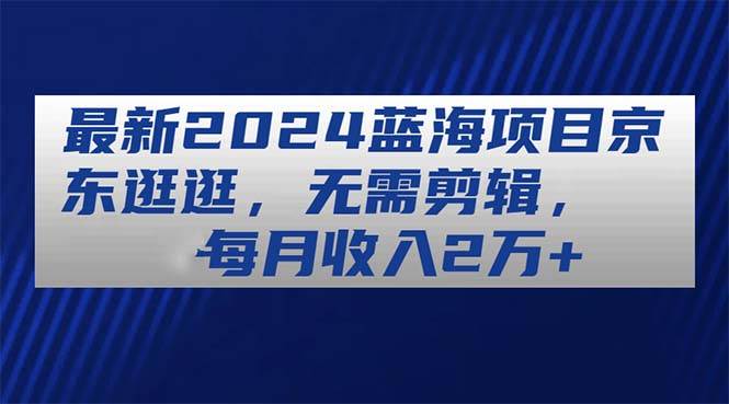 （11041期）最新2024蓝海项目京东逛逛，无需剪辑，每月收入2万+-哔搭谋事网-原创客谋事网