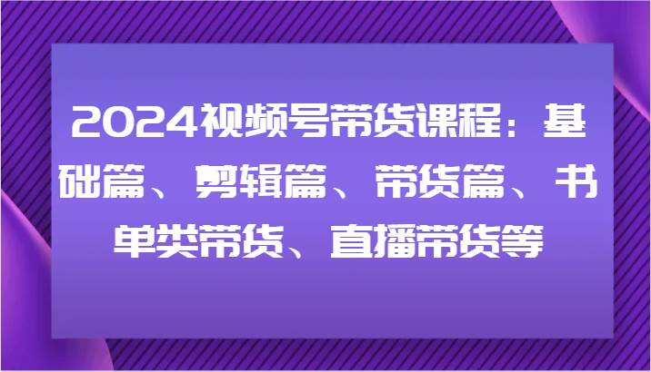 2024视频号带货课程：基础篇、剪辑篇、带货篇、书单类带货、直播带货等-哔搭谋事网-原创客谋事网