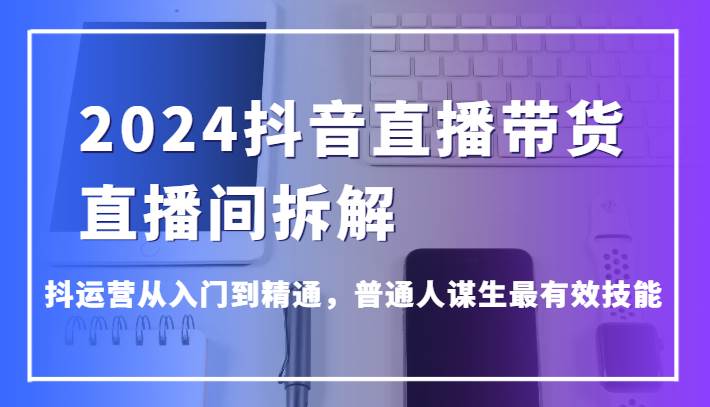 2024抖音直播带货直播间拆解，抖运营从入门到精通，普通人谋生最有效技能-哔搭谋事网-原创客谋事网