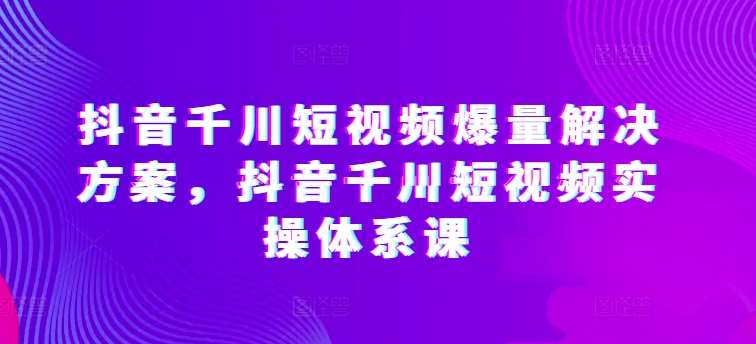 抖音千川短视频爆量解决方案，抖音千川短视频实操体系课-哔搭谋事网-原创客谋事网