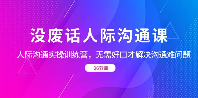 （8462期）没废话人际 沟通课，人际 沟通实操训练营，无需好口才解决沟通难问题（26节-哔搭谋事网-原创客谋事网