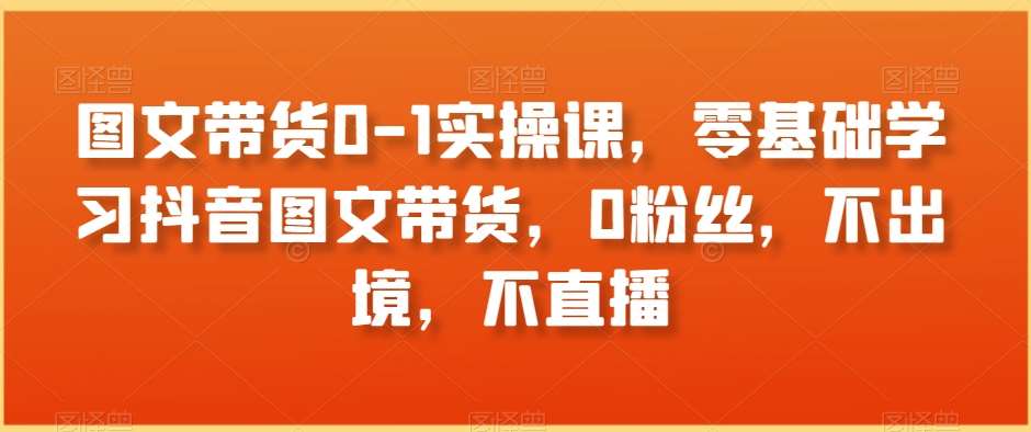 图文带货0-1实操课，零基础学习抖音图文带货，0粉丝，不出境，不直播-哔搭谋事网-原创客谋事网