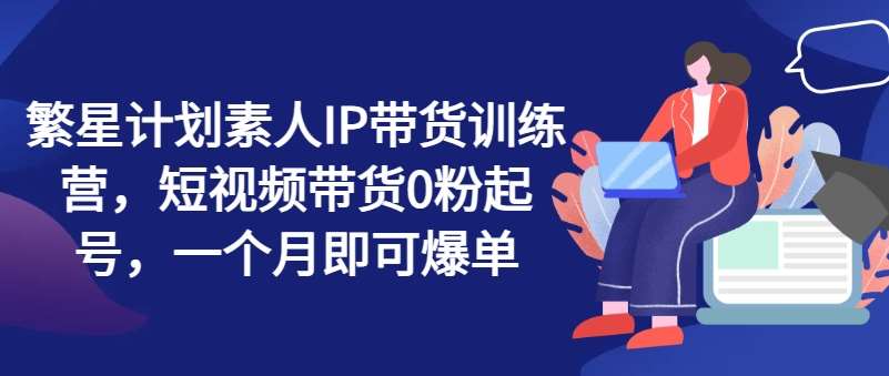 繁星计划素人IP带货训练营，短视频带货0粉起号，一个月即可爆单-哔搭谋事网-原创客谋事网