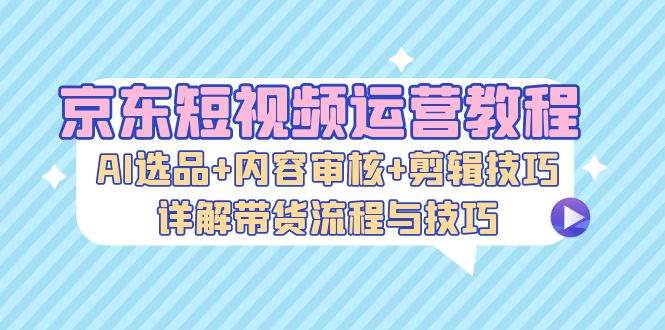 （13044期）京东短视频运营教程：AI选品+内容审核+剪辑技巧，详解带货流程与技巧-哔搭谋事网-原创客谋事网