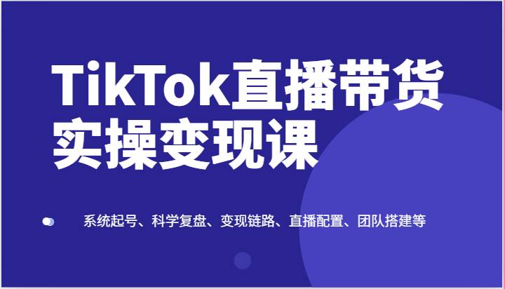 TikTok直播带货实操变现课：系统起号、科学复盘、变现链路、直播配置、团队搭建等-哔搭谋事网-原创客谋事网