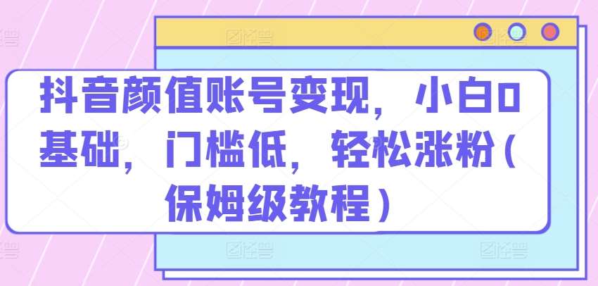 抖音颜值账号变现，小白0基础，门槛低，​轻松涨粉(保姆级教程)【揭秘】-哔搭谋事网-原创客谋事网