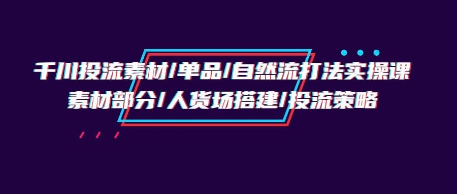 （9908期）千川投流素材/单品/自然流打法实操培训班，素材部分/人货场搭建/投流策略-哔搭谋事网-原创客谋事网