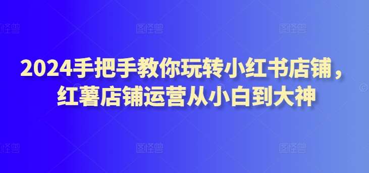 2024手把手教你玩转小红书店铺，红薯店铺运营从小白到大神-哔搭谋事网-原创客谋事网