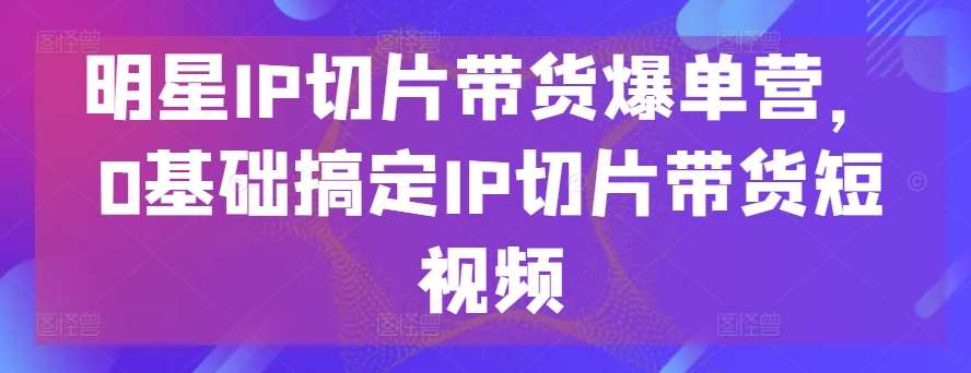 明星IP切片带货爆单营，0基础搞定IP切片带货短视频-哔搭谋事网-原创客谋事网