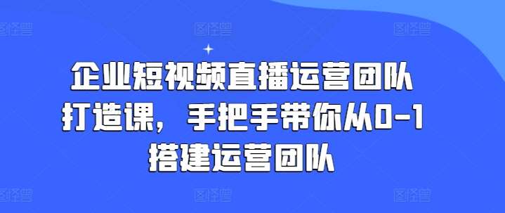 企业短视频直播运营团队打造课，手把手带你从0-1搭建运营团队-哔搭谋事网-原创客谋事网