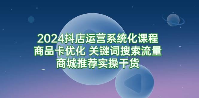 （9438期）2024抖店运营系统化课程：商品卡优化 关键词搜索流量商城推荐实操干货-哔搭谋事网-原创客谋事网