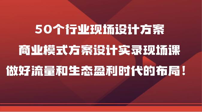 50个行业现场设计方案，商业模式方案设计实录现场课，做好流量和生态盈利时代的布局！-哔搭谋事网-原创客谋事网