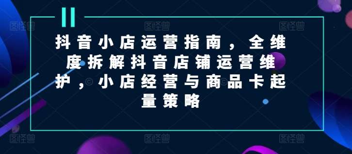 抖音小店运营指南，全维度拆解抖音店铺运营维护，小店经营与商品卡起量策略-哔搭谋事网-原创客谋事网