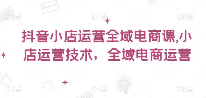 抖音小店运营全域电商课，​小店运营技术，全域电商运营-哔搭谋事网-原创客谋事网