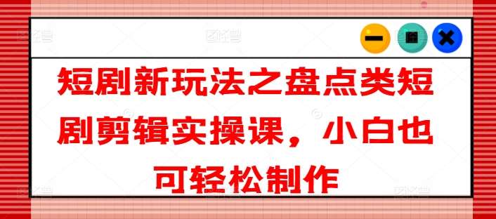 短剧新玩法之盘点类短剧剪辑实操课，小白也可轻松制作-哔搭谋事网-原创客谋事网