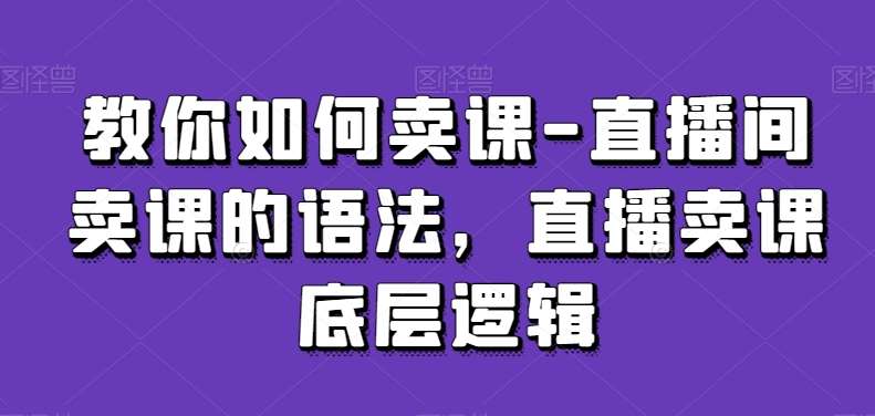 教你如何卖课-直播间卖课的语法，直播卖课底层逻辑-哔搭谋事网-原创客谋事网