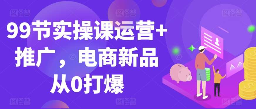 99节实操课运营+推广，电商新品从0打爆-哔搭谋事网-原创客谋事网