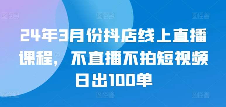 24年3月份抖店线上直播课程，不直播不拍短视频日出100单-哔搭谋事网-原创客谋事网