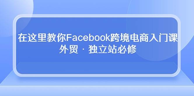 （10259期）在这里教你Facebook跨境电商入门课，外贸·独立站必修-哔搭谋事网-原创客谋事网