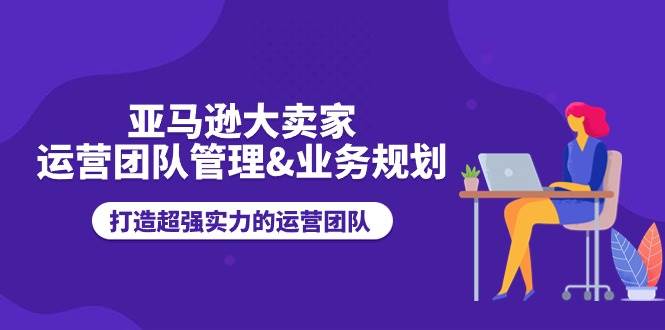 （11112期）亚马逊大卖家-运营团队管理&业务规划，打造超强实力的运营团队-哔搭谋事网-原创客谋事网