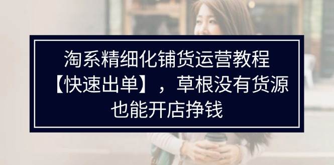 （11937期）淘系精细化铺货运营教程【快速出单】，草根没有货源，也能开店挣钱-哔搭谋事网-原创客谋事网