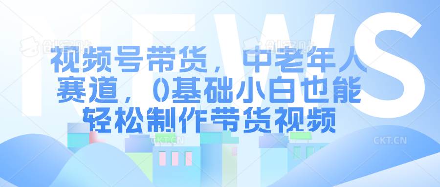 视频号带货，中老年人赛道，0基础小白也能轻松制作带货视频-哔搭谋事网-原创客谋事网