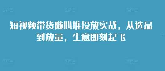 短视频带货随心推投放实战，从选品到放量，生意即刻起飞-哔搭谋事网-原创客谋事网