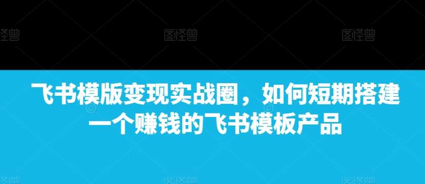 飞书模版变现实战圈，如何短期搭建一个赚钱的飞书模板产品-哔搭谋事网-原创客谋事网