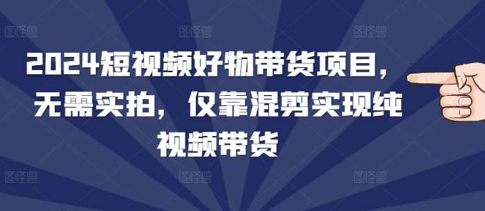 2024短视频好物带货项目，无需实拍，仅靠混剪实现纯视频带货-哔搭谋事网-原创客谋事网