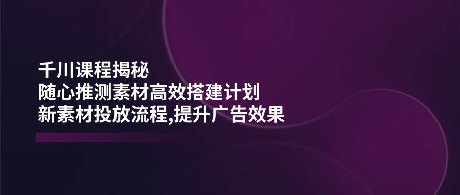 （14317期）千川课程揭秘：随心推测素材高效搭建计划,新素材投放流程,提升广告效果-哔搭谋事网-原创客谋事网