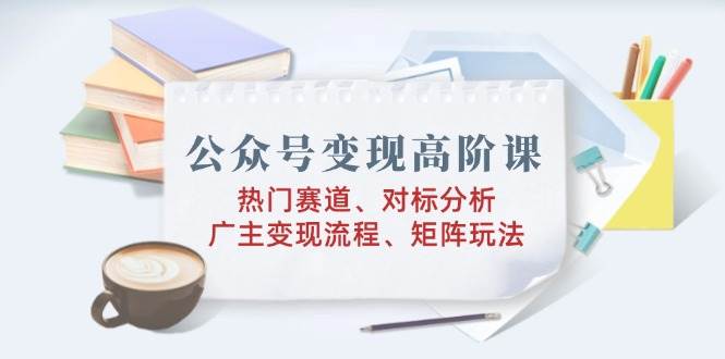 （14177期）公众号变现高阶课：热门赛道、对标分析、广告主变现流程、矩阵玩法-哔搭谋事网-原创客谋事网