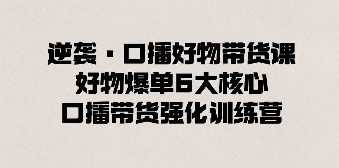 逆袭·口播好物带货课，好物爆单6大核心，口播带货强化训练营-哔搭谋事网-原创客谋事网