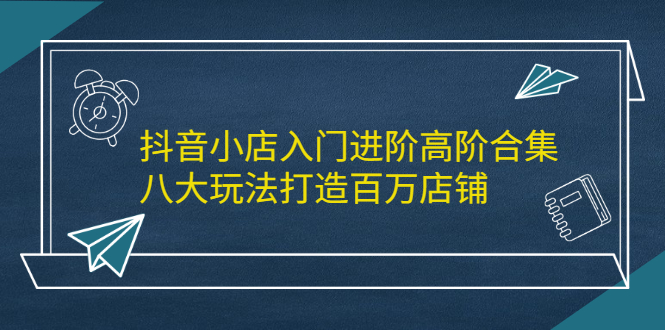 抖音小店入门进阶高阶合集，八大玩法打造百万店铺-哔搭谋事网-原创客谋事网