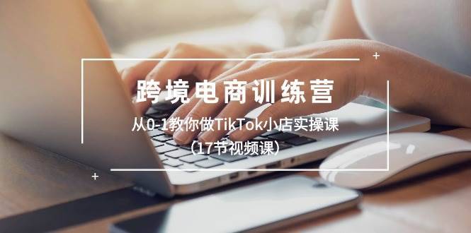 跨境电商训练营：从0-1教你做TikTok小店实操课（17节视频课）-哔搭谋事网-原创客谋事网