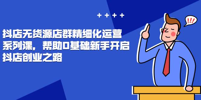 抖店无货源店群精细化运营系列课，帮助0基础新手开启抖店创业之路价值888元-哔搭谋事网-原创客谋事网