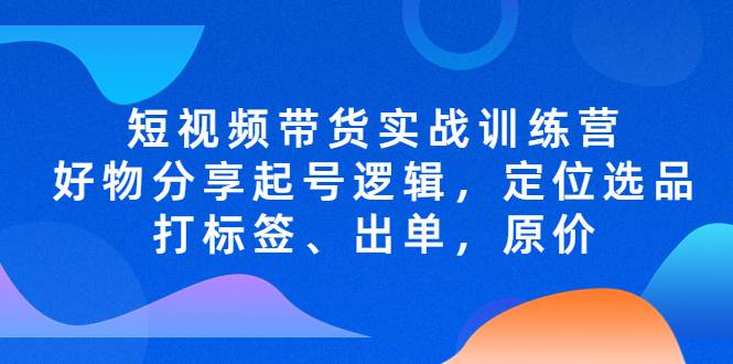 短视频带货实战训练营，好物分享起号逻辑，定位选品打标签、出单，原价-哔搭谋事网-原创客谋事网