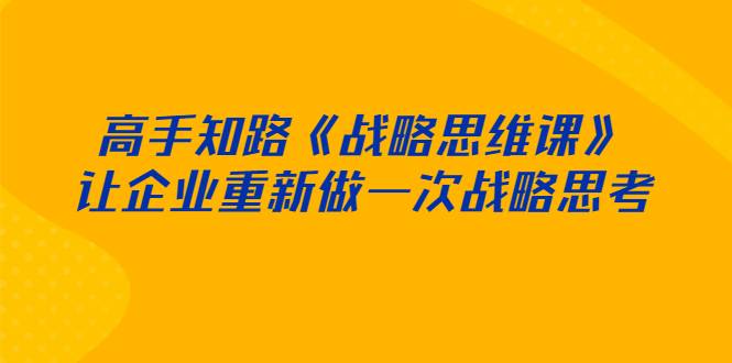 [创业项目] 高手知路《战略思维课》让企业重新做一次战略思考-哔搭谋事网-原创客谋事网