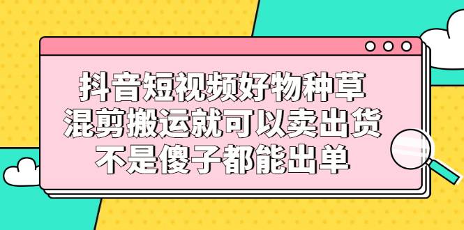 抖音短视频好物种草，混剪搬运就可以卖出货，不是傻子都能出单-哔搭谋事网-原创客谋事网