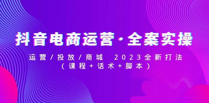 抖音电商运营·全案实操：运营/投放/商城 2023全新打法(课程+话术+脚本)-哔搭谋事网-原创客谋事网