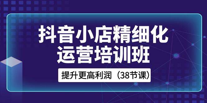 抖音小店-精细化运营培训班，提升更高利润（38节课）-哔搭谋事网-原创客谋事网