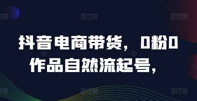 抖音电商带货，0粉0作品自然流起号，热销20多万人的抖音课程的经验分享-哔搭谋事网-原创客谋事网